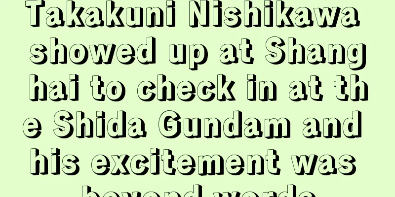 Takakuni Nishikawa showed up at Shanghai to check in at the Shida Gundam and his excitement was beyond words