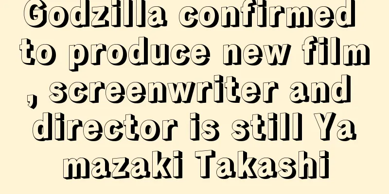 Godzilla confirmed to produce new film, screenwriter and director is still Yamazaki Takashi