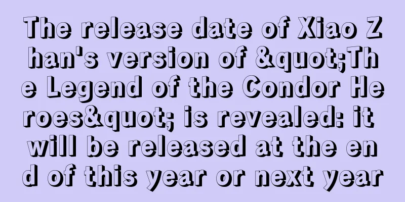 The release date of Xiao Zhan's version of "The Legend of the Condor Heroes" is revealed: it will be released at the end of this year or next year