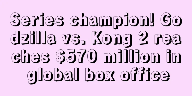 Series champion! Godzilla vs. Kong 2 reaches $570 million in global box office