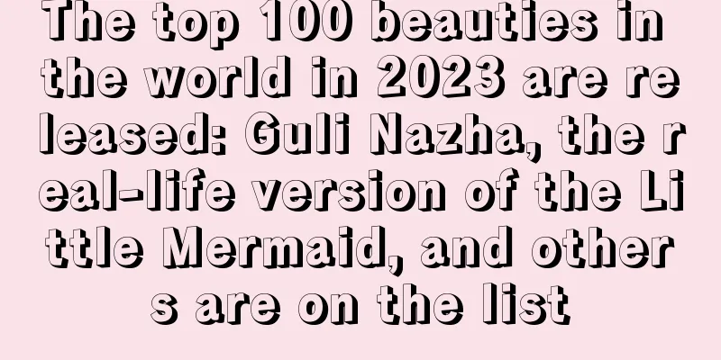 The top 100 beauties in the world in 2023 are released: Guli Nazha, the real-life version of the Little Mermaid, and others are on the list