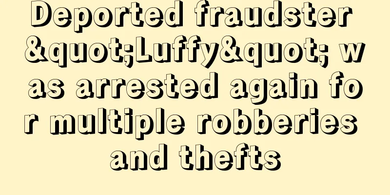 Deported fraudster "Luffy" was arrested again for multiple robberies and thefts