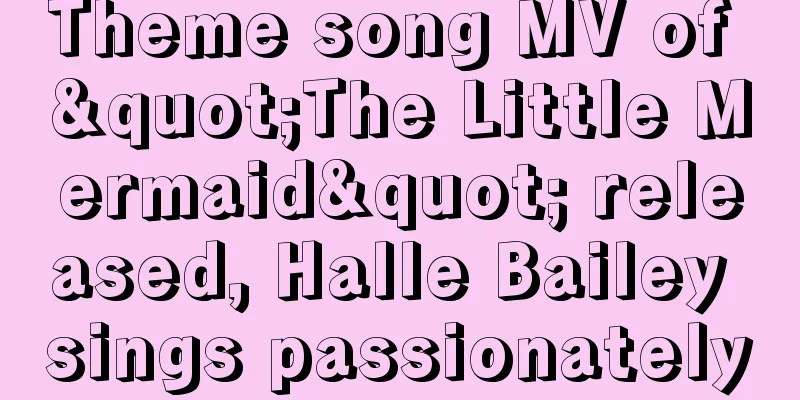 Theme song MV of "The Little Mermaid" released, Halle Bailey sings passionately