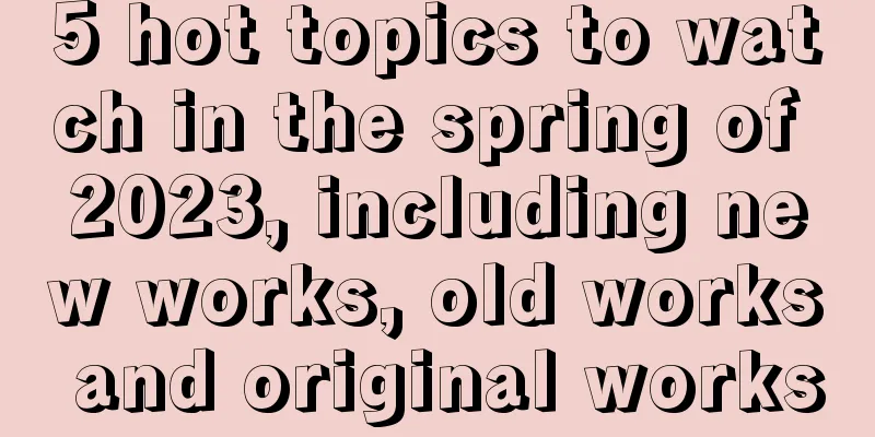 5 hot topics to watch in the spring of 2023, including new works, old works and original works