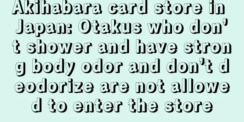 Akihabara card store in Japan: Otakus who don’t shower and have strong body odor and don’t deodorize are not allowed to enter the store