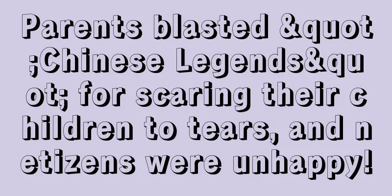 Parents blasted "Chinese Legends" for scaring their children to tears, and netizens were unhappy!