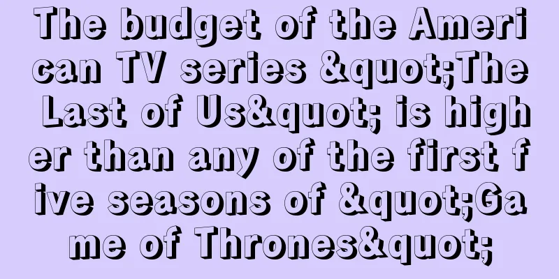 The budget of the American TV series "The Last of Us" is higher than any of the first five seasons of "Game of Thrones"