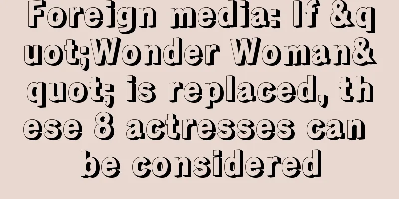 Foreign media: If "Wonder Woman" is replaced, these 8 actresses can be considered