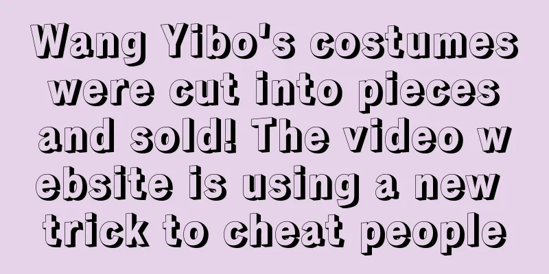 Wang Yibo's costumes were cut into pieces and sold! The video website is using a new trick to cheat people