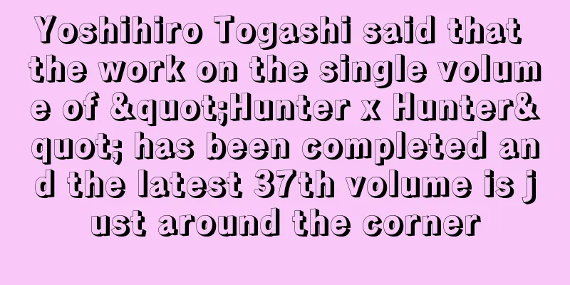 Yoshihiro Togashi said that the work on the single volume of "Hunter x Hunter" has been completed and the latest 37th volume is just around the corner