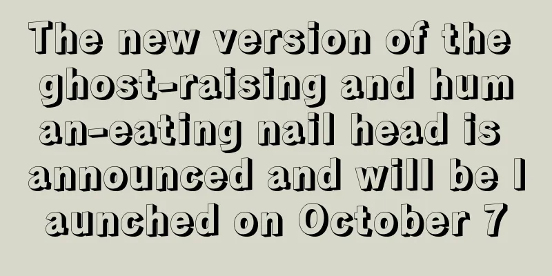 The new version of the ghost-raising and human-eating nail head is announced and will be launched on October 7
