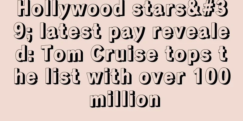 Hollywood stars' latest pay revealed: Tom Cruise tops the list with over 100 million