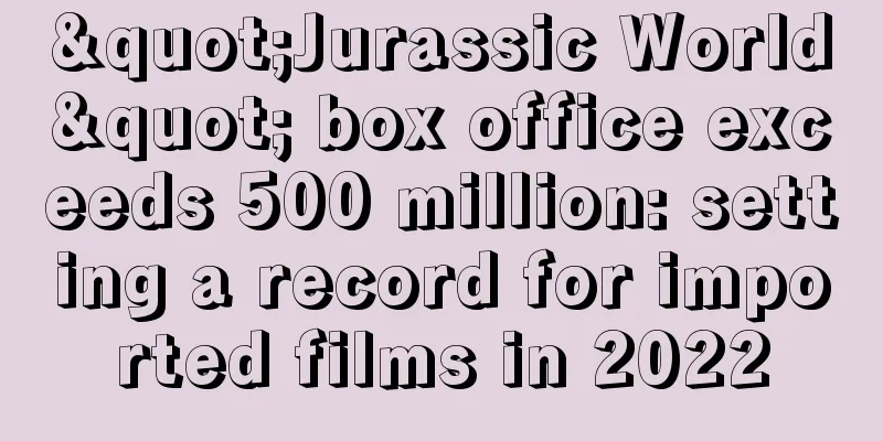 "Jurassic World" box office exceeds 500 million: setting a record for imported films in 2022