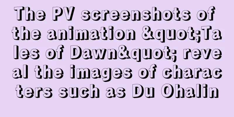 The PV screenshots of the animation "Tales of Dawn" reveal the images of characters such as Du Ohalin
