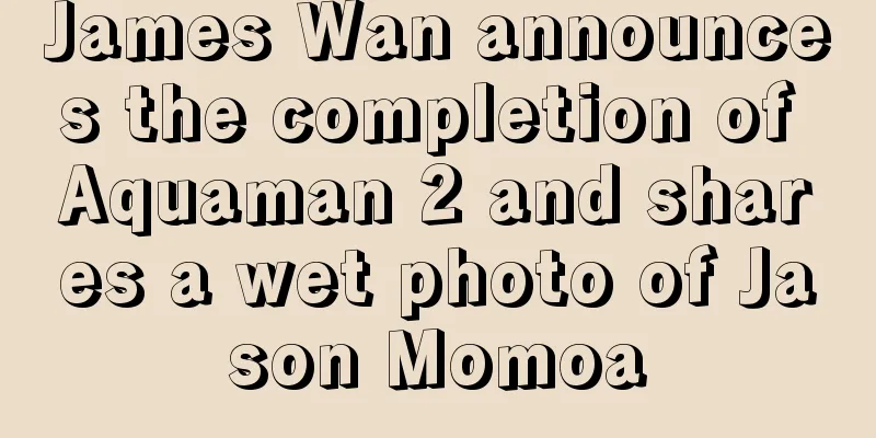 James Wan announces the completion of Aquaman 2 and shares a wet photo of Jason Momoa