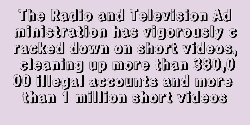The Radio and Television Administration has vigorously cracked down on short videos, cleaning up more than 380,000 illegal accounts and more than 1 million short videos