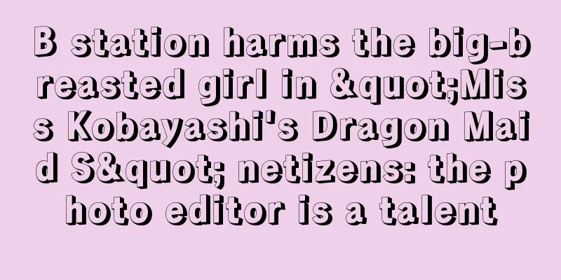 B station harms the big-breasted girl in "Miss Kobayashi's Dragon Maid S" netizens: the photo editor is a talent
