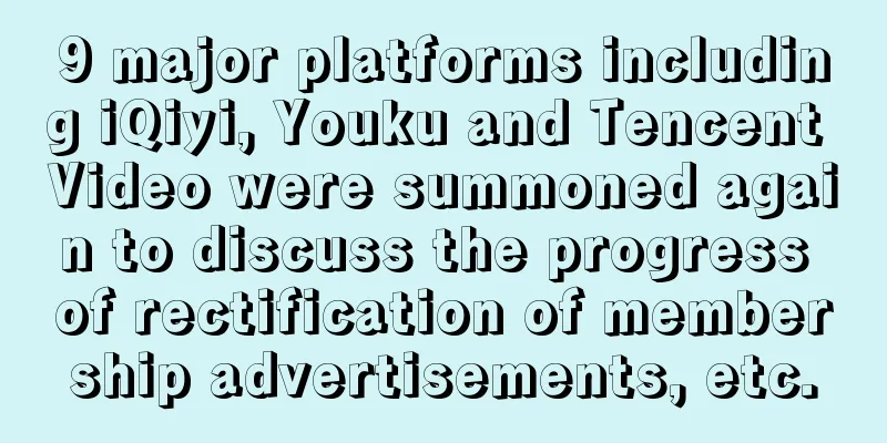 9 major platforms including iQiyi, Youku and Tencent Video were summoned again to discuss the progress of rectification of membership advertisements, etc.
