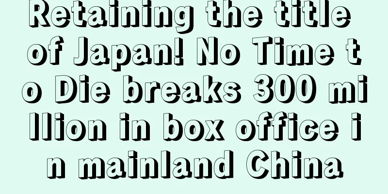Retaining the title of Japan! No Time to Die breaks 300 million in box office in mainland China
