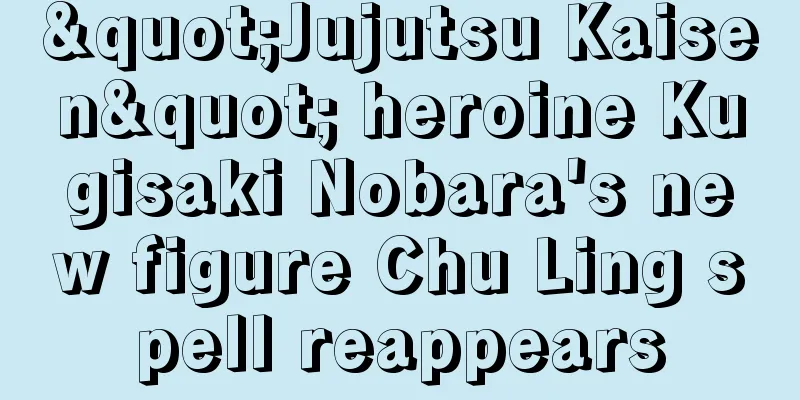 "Jujutsu Kaisen" heroine Kugisaki Nobara's new figure Chu Ling spell reappears