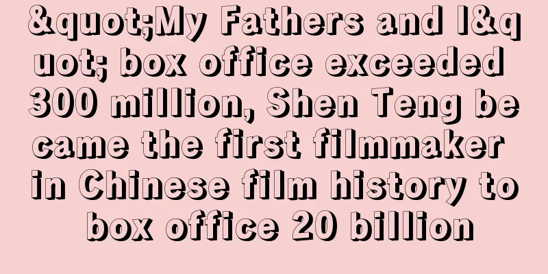 "My Fathers and I" box office exceeded 300 million, Shen Teng became the first filmmaker in Chinese film history to box office 20 billion