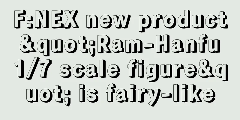 F:NEX new product "Ram-Hanfu 1/7 scale figure" is fairy-like