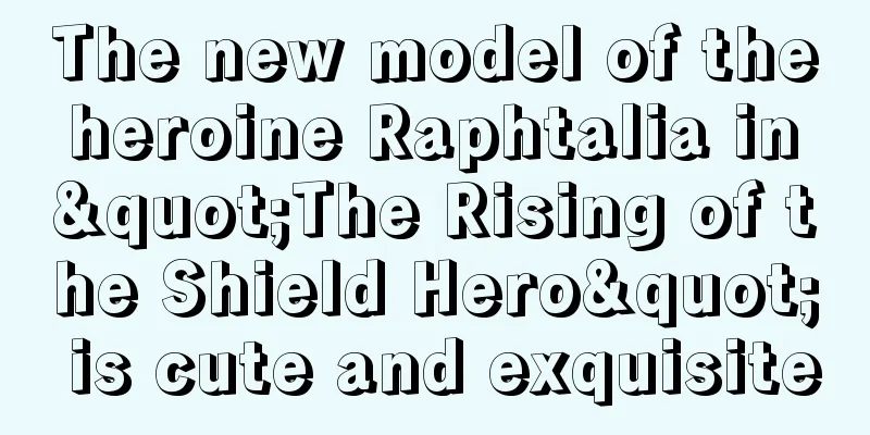 The new model of the heroine Raphtalia in "The Rising of the Shield Hero" is cute and exquisite
