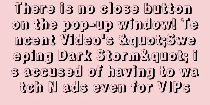 There is no close button on the pop-up window! Tencent Video's "Sweeping Dark Storm" is accused of having to watch N ads even for VIPs