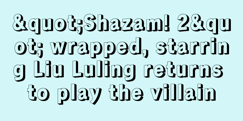 "Shazam! 2" wrapped, starring Liu Luling returns to play the villain
