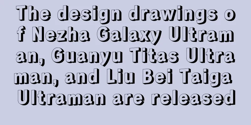 The design drawings of Nezha Galaxy Ultraman, Guanyu Titas Ultraman, and Liu Bei Taiga Ultraman are released