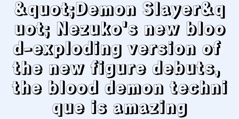 "Demon Slayer" Nezuko's new blood-exploding version of the new figure debuts, the blood demon technique is amazing