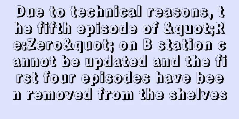 Due to technical reasons, the fifth episode of "Re:Zero" on B station cannot be updated and the first four episodes have been removed from the shelves