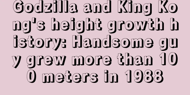 Godzilla and King Kong's height growth history: Handsome guy grew more than 100 meters in 1988