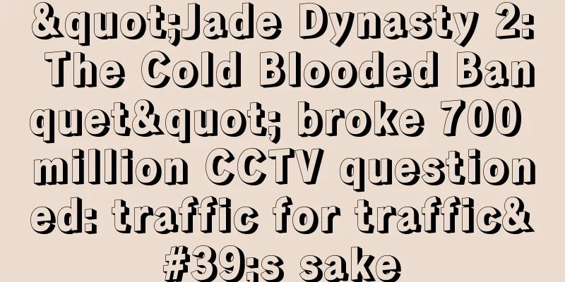 "Jade Dynasty 2: The Cold Blooded Banquet" broke 700 million CCTV questioned: traffic for traffic's sake