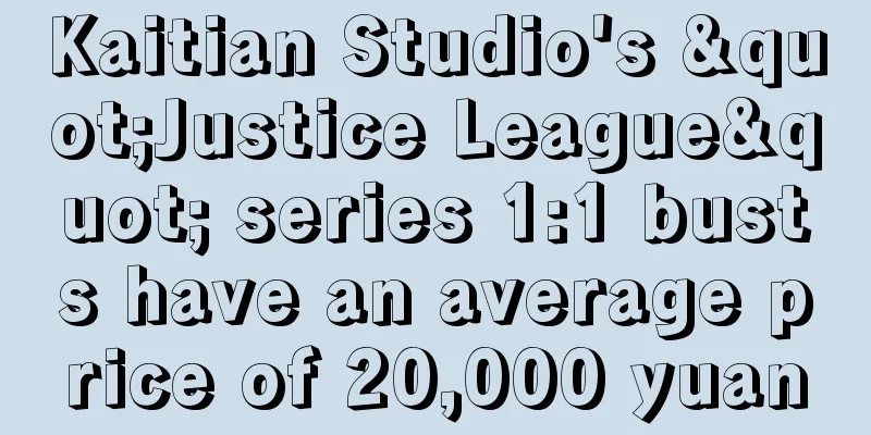 Kaitian Studio's "Justice League" series 1:1 busts have an average price of 20,000 yuan