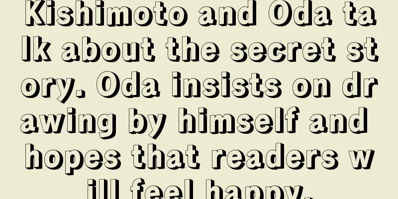 Kishimoto and Oda talk about the secret story. Oda insists on drawing by himself and hopes that readers will feel happy.