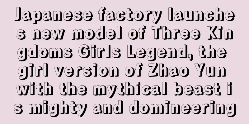 Japanese factory launches new model of Three Kingdoms Girls Legend, the girl version of Zhao Yun with the mythical beast is mighty and domineering