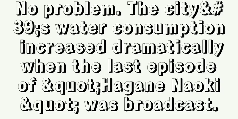 No problem. The city's water consumption increased dramatically when the last episode of "Hagane Naoki" was broadcast.