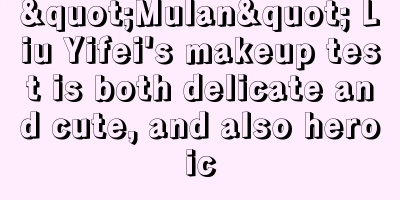 "Mulan" Liu Yifei's makeup test is both delicate and cute, and also heroic