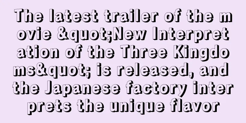 The latest trailer of the movie "New Interpretation of the Three Kingdoms" is released, and the Japanese factory interprets the unique flavor