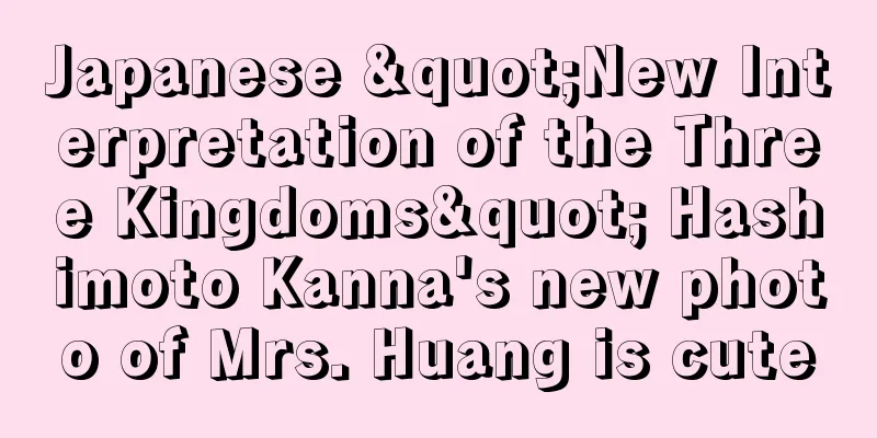 Japanese "New Interpretation of the Three Kingdoms" Hashimoto Kanna's new photo of Mrs. Huang is cute