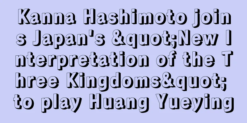 Kanna Hashimoto joins Japan's "New Interpretation of the Three Kingdoms" to play Huang Yueying