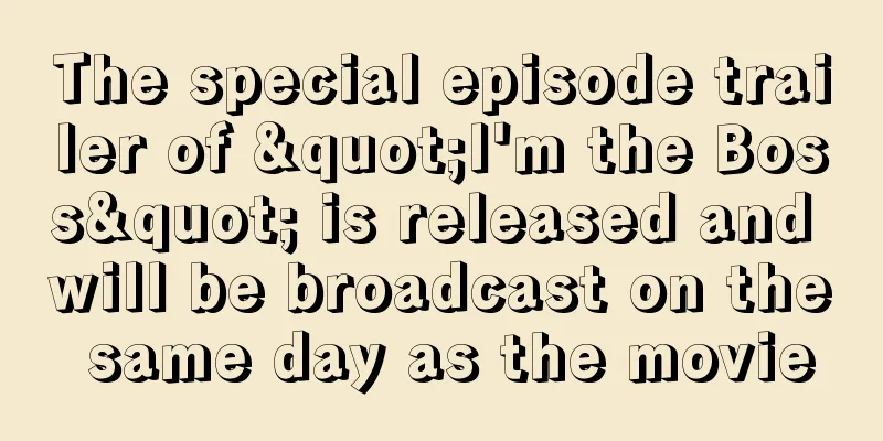 The special episode trailer of "I'm the Boss" is released and will be broadcast on the same day as the movie