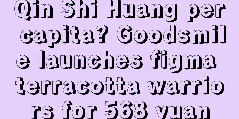 Qin Shi Huang per capita? Goodsmile launches figma terracotta warriors for 568 yuan