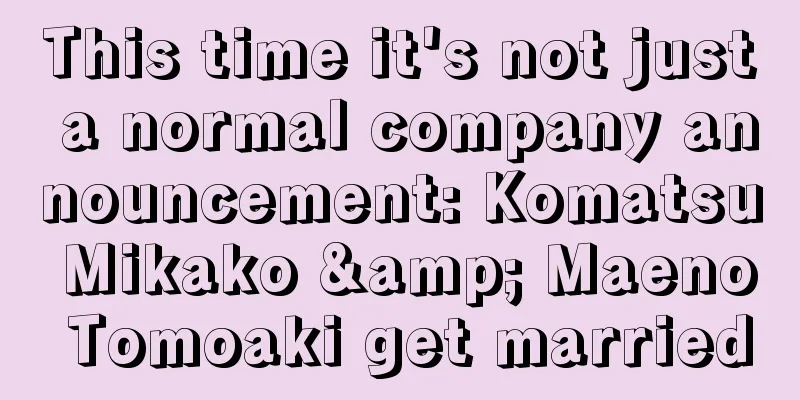 This time it's not just a normal company announcement: Komatsu Mikako & Maeno Tomoaki get married