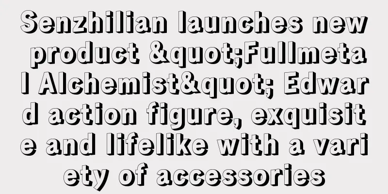 Senzhilian launches new product "Fullmetal Alchemist" Edward action figure, exquisite and lifelike with a variety of accessories