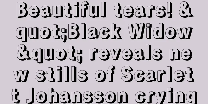 Beautiful tears! "Black Widow" reveals new stills of Scarlett Johansson crying
