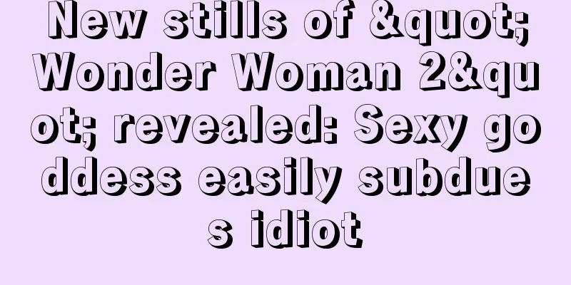 New stills of "Wonder Woman 2" revealed: Sexy goddess easily subdues idiot