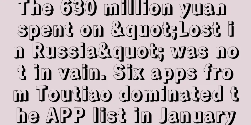 The 630 million yuan spent on "Lost in Russia" was not in vain. Six apps from Toutiao dominated the APP list in January