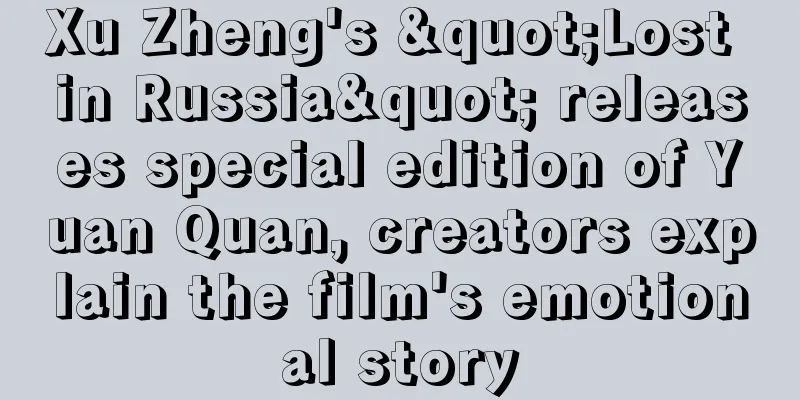 Xu Zheng's "Lost in Russia" releases special edition of Yuan Quan, creators explain the film's emotional story